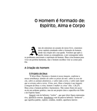 A
ntes de entrarmos no assunto do nosso livro, estaremos
nesse capítulo estudando sobre a formação do homem,
desde sua criação até a sua queda. Veremos que após a
queda vieram as conseqüências, e por conseguinte todos
os problemas emocionais e espirituais do homem. Deus criou homem para
viver em perfeita harmonia, mas o homem escolheu virar as costas para
Ele.
A Criação do homem
O Projeto de Deus
“E disse Deus: Façamos o homem à nossa imagem, conforme a
nossa semelhança; domine ele sobre os peixes do mar, sobre as aves do
céu, sobre os animais domésticos, e sobre toda a terra, e sobre todo réptil
que se arrasta sobre a terra. Criou, pois, Deus o homem à sua imagem;
à imagem de Deus o criou; homem e mulher os criou” (Gn. 1:26,27).
Deus criou o homem perfeito e harmonioso. Não somos frutos do acaso
ou de um acidente genético, mas de um projeto claro e específico do Filho
e do Espírito Santo.
Imagem vem do hebraico “tselem” , que quer dizer figura representa-
tiva, aparência externa. Semelhança vem da palavra hebraica “demuwth” ,
que significa padrão, espécie, conduta, modelo, aparência interior.
O Homem é formado de:
Espírito, Alma e Corpo
 