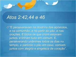 Atos 2:42,44 e 46
“E perseveravam na doutrina dos apóstolos,
e na comunhão, e no partir do pão, e nas
orações. E todos os que criam estavam
juntos, e tinham tudo em comum. E,
perseverando unânimes todos os dias no
templo, e partindo o pão em casa, comiam
juntos com alegria e singeleza de coração”.
 