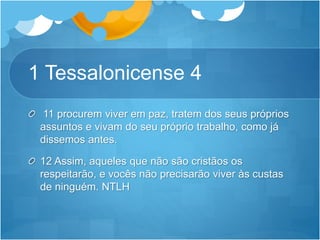 1 Tessalonicense 4
11 procurem viver em paz, tratem dos seus próprios
assuntos e vivam do seu próprio trabalho, como já
dissemos antes.
12 Assim, aqueles que não são cristãos os
respeitarão, e vocês não precisarão viver às custas
de ninguém. NTLH
 
