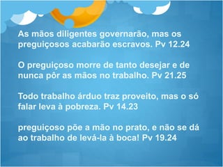 As mãos diligentes governarão, mas os
preguiçosos acabarão escravos. Pv 12.24
O preguiçoso morre de tanto desejar e de
nunca pôr as mãos no trabalho. Pv 21.25
Todo trabalho árduo traz proveito, mas o só
falar leva à pobreza. Pv 14.23
preguiçoso põe a mão no prato, e não se dá
ao trabalho de levá-la à boca! Pv 19.24
 