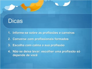 Dicas
1. Informe-se sobre as profissões e carreiras
2. Converse com profissionais formados
3. Escolha com calma a sua profissão
4. Não se deixe levar: escolher uma profissão só
depende de você
 