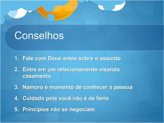 Conselhos
1. Fale com Deus antes sobre o assunto
2. Entre em um relacionamento visando
casamento
3. Namoro é momento de conhecer a pessoa
4. Cuidado pois você não é de ferro
5. Principios não se negociam
 