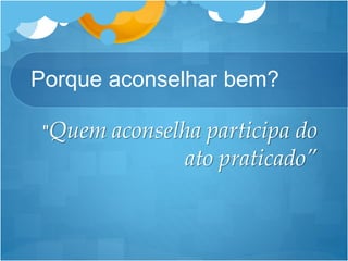 Porque aconselhar bem?
"Quem aconselha participa do
ato praticado”
 