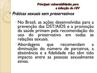 Principais vulnerabilidades para  a infecção do HIV Práticas sexuais sem preservativos No Brasil, as ações desenvolvidas para a prevenção das DST/AIDS e a promoção da saúde primam pela recomendação do uso do preservativo em todas as relações sexuais.  Abordagens que recomendam a diminuição do número de parceiros, a abstinência e a fidelidade não têm tido impacto entre as pessoas sexualmente ativas. 