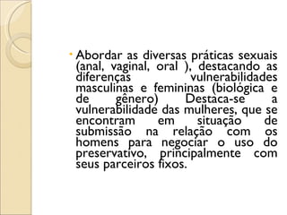 Abordar as diversas práticas sexuais (anal, vaginal, oral ), destacando as diferenças vulnerabilidades masculinas e femininas (biológica e de gênero) Destaca-se a vulnerabilidade das mulheres, que se encontram em situação de submissão na relação com os homens para negociar o uso do preservativo, principalmente com seus parceiros fixos.  