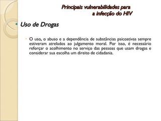Principais vulnerabilidades para  a infecção do HIV Uso de Drogas O uso ,  o abuso e a dependência de substâncias psicoativas sempre estiveram atrelados ao julgamento moral. Por isso, é necessário reforçar o acolhimento no serviço das pessoas que usam drogas e considerar sua escolha um direito de cidadania.  
