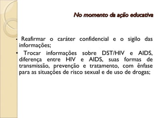 No momento da ação educativa •  Reafirmar o caráter confidencial e o sigilo das informações; •  Trocar informações sobre DST/HIV e AIDS, diferença entre HIV e AIDS, suas formas de transmissão, prevenção e tratamento, com ênfase para as situações de risco sexual e de uso de drogas; 