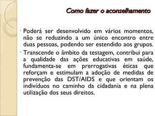 Como fazer o aconselhamento Poderá ser desenvolvido em vários momentos, não se reduzindo a um único encontro entre duas pessoas, podendo ser estendido aos grupos.  Transcende o âmbito da testagem, contribui para a qualidade das ações educativas em saúde, fundamenta-se em prerrogativas éticas que reforçam e estimulam a adoção de medidas de prevenção das DST/AIDS e que orientam os indivíduos no caminho da cidadania e na plena utilização dos seus direitos.  