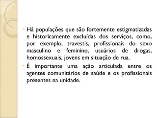 Há populações que são fortemente estigmatizadas e historicamente excluídas dos serviços, como, por exemplo, travestis, profissionais do sexo masculino e feminino, usuários de drogas, homossexuais, jovens em situação de rua.  É importante uma ação articulada entre os agentes comunitários de saúde e os profissionais presentes na unidade. 