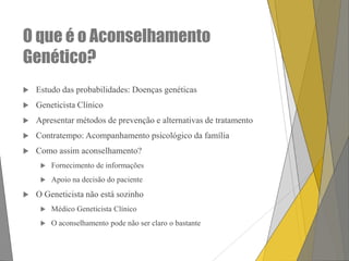 O que é o Aconselhamento
Genético?


Estudo das probabilidades: Doenças genéticas



Geneticista Clínico



Apresentar métodos de prevenção e alternativas de tratamento



Contratempo: Acompanhamento psicológico da família



Como assim aconselhamento?






Fornecimento de informações

Apoio na decisão do paciente

O Geneticista não está sozinho


Médico Geneticista Clínico



O aconselhamento pode não ser claro o bastante

 
