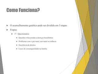 Como Funciona?


O aconselhamento genético pode ser dividido em 3 etapas



Etapas:


1ª - Questionário


Questões relacionadas a doenças hereditárias



Problemas com o pré-natal, neo-natal ou infância



Ocorrência de abortos



Casos de consanguinidade na família

 