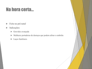 Na hora certa...


Feito no pré-natal



Indicações:


Gravidez avançada



Mulheres portadoras de doenças que podem afetar o embrião



Laços familiares

 