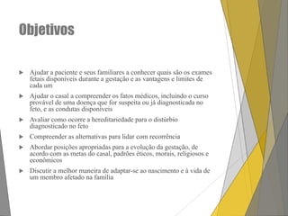 Objetivos


Ajudar a paciente e seus familiares a conhecer quais são os exames
fetais disponíveis durante a gestação e as vantagens e limites de
cada um



Ajudar o casal a compreender os fatos médicos, incluindo o curso
provável de uma doença que for suspeita ou já diagnosticada no
feto, e as condutas disponíveis



Avaliar como ocorre a hereditariedade para o distúrbio
diagnosticado no feto



Compreender as alternativas para lidar com recorrência



Abordar posições apropriadas para a evolução da gestação, de
acordo com as metas do casal, padrões éticos, morais, religiosos e
econômicos



Discutir a melhor maneira de adaptar-se ao nascimento e à vida de
um membro afetado na família

 
