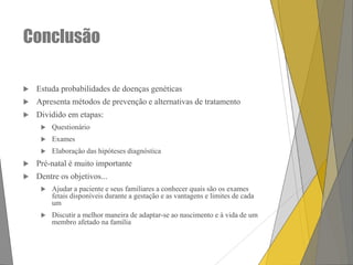Conclusão


Estuda probabilidades de doenças genéticas



Apresenta métodos de prevenção e alternativas de tratamento



Dividido em etapas:


Questionário



Exames



Elaboração das hipóteses diagnóstica



Pré-natal é muito importante



Dentre os objetivos...


Ajudar a paciente e seus familiares a conhecer quais são os exames
fetais disponíveis durante a gestação e as vantagens e limites de cada
um



Discutir a melhor maneira de adaptar-se ao nascimento e à vida de um
membro afetado na família

 