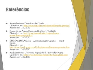 Referências


Aconselhamento Genético – TuaSaúde
Disponível em: http://www.tuasaude.com/aconselhamento-genetico/
Acesso em: 13/12/2013



Etapas de um Aconselhamento Genético – TuaSaúde
Disponível em: http://www.tuasaude.com/etapas-de-umaconselhamento-genetico/
Acesso em: 13/12/2013



DOS SANTOS, Vanessa – Aconselhamento Genético – Brasil
Escola
Disponível em:
http://www.brasilescola.com/biologia/aconselhamento-genetico.htm
Acesso em: 13/12/2013



Aconselhamento Genético e Reprodutivo – LaboratórioGene
Disponível em: http://www.laboratoriogene.info/Aconselhamento/
Acesso em: 13/12/2013

 