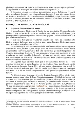 10
psicológicos alimenta o eu. Todas as psicologias veem isso como seu ‘objetivo principal’
e, tragicamente, as psicologias cristãs têm sido infectadas por isso”. 7
O homem de hoje, ao contrário do que ocorria nos tempos de Sigmund Freud, já
não é sexualmente frustrado, mas existencialmente frustrado. E hoje sofre menos do que
no tempo de Alfred Adler, de um sentimento de inferioridade do que de um sentimento
de falta de sentido, precedido por um sentimento de vazio, de um vazio existencial para
sua vida (FRANKL, 1991, p. 155).
DEFINIÇÃO DE ACONSELHAMENTO BÍBLICO
I. O que não é aconselhamento bíblico.
O aconselhamento bíblico não é função de um especialista. O aconselhamento
bíblico é uma obrigação de todos os membros que estão bem solidificados, uma
preocupação não apenas dos pastores, mas de toda a igreja de Deus em prover base sólida
para o crescimento cristão.
Já que várias distorções da verdade têm surgido com o nome de aconselhamento
bíblico, antes de definirmos com precisão o que é aconselhamento bíblico precisamos
saber o que não é aconselhamento bíblico.
Em primeiro lugar, o aconselhamento bíblico não é uma atividade reservada para os
especialistas. Paulo, em Rm 15, nos diz que o que um conselheiro cristão precisa é estar
em comunhão com Cristo, nos versos de 1 a 13 ele mostra o que Cristo fez por nós e no
14, como consequência disso diz: “E certo estou, meus irmãos, sim, eu mesmo, a vosso
respeito, de que estais possuídos de bondade, cheios de todo o conhecimento, aptos para
vos admoestardes uns aos outros”. Deixando claro que o que precisamos para sermos
bons conselheiros é sermos salvos.
Em segundo lugar devemos notar que o aconselhamento bíblico não é uma
atividade opcional para a Igreja. Podemos ver na atitude de Paulo que ele dava grande
ênfase ao aconselhamento. Em At 20.31 ele nos mostra a intensidade com a qual ele
realizava este serviço dizendo que o fazia dia e noite, e o fazia até o ponto de chorar por
eles. Em Cl 1.28 ele nos mostra a amplitude desta obra quando diz que anunciou a todo
homem.
Por último devemos notar que o propósito do aconselhamento bíblico não é o bem-
estar do homem, mas a glória de Deus. Numa época em que a felicidade do homem está
acima de tudo, devemos notar que, ao contrário do que faz a psicologia, que se preocupa
em como o homem pode alcançar o bem-estar, o aconselhamento noutético tem o
propósito de glorificar a Deus. Paulo nos Adverte quanto a isso em Cl 1.28,29 dizendo:
“O qual nós anunciamos, advertindo (νουθετοῦντες – nouthetountes; leia nutetuntes)8 a
todo homem e ensinando a todo homem em toda a sabedoria, a fim de que apresentemos
todo homem perfeito em Cristo; para isso é que eu também me afadigo, esforçando-me o
mais possível, segundo a sua eficácia que opera eficientemente em mim”.
7 MACARTHUR, John. INTRODUÇÃO AO ACONSELHAMENTO BÍBLICO. 1ª ed. Rio de Janeiro: Editora: Thomas
Nelson, 2016, p. 63.
8 νουθετέω [nouthetéō]. Admoestar, instruir, aconselhar At 20.31; Rm 15.14; 1Co 4.14; Cl 1.28; 3.16; 1Ts 5.12,14; 2Ts 3.15;
Tt 1.11. Dar instrução quanto à fé e a vida correta – “instruir, ensinar, instrução, ensino.
 