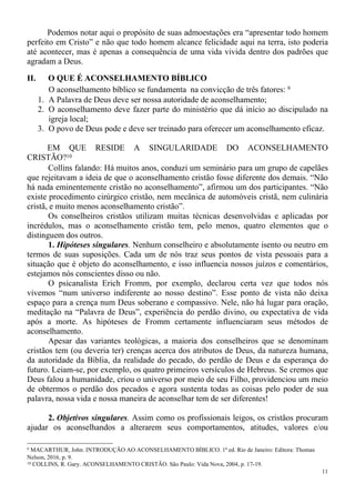 11
Podemos notar aqui o propósito de suas admoestações era “apresentar todo homem
perfeito em Cristo” e não que todo homem alcance felicidade aqui na terra, isto poderia
até acontecer, mas é apenas a consequência de uma vida vivida dentro dos padrões que
agradam a Deus.
II. O QUE É ACONSELHAMENTO BÍBLICO
O aconselhamento bíblico se fundamenta na convicção de três fatores: 9
1. A Palavra de Deus deve ser nossa autoridade de aconselhamento;
2. O aconselhamento deve fazer parte do ministério que dá início ao discipulado na
igreja local;
3. O povo de Deus pode e deve ser treinado para oferecer um aconselhamento eficaz.
EM QUE RESIDE A SINGULARIDADE DO ACONSELHAMENTO
CRISTÃO?10
Collins falando: Há muitos anos, conduzi um seminário para um grupo de capelães
que rejeitavam a ideia de que o aconselhamento cristão fosse diferente dos demais. “Não
há nada eminentemente cristão no aconselhamento”, afirmou um dos participantes. “Não
existe procedimento cirúrgico cristão, nem mecânica de automóveis cristã, nem culinária
cristã, e muito menos aconselhamento cristão”.
Os conselheiros cristãos utilizam muitas técnicas desenvolvidas e aplicadas por
incrédulos, mas o aconselhamento cristão tem, pelo menos, quatro elementos que o
distinguem dos outros.
1. Hipóteses singulares. Nenhum conselheiro e absolutamente isento ou neutro em
termos de suas suposições. Cada um de nós traz seus pontos de vista pessoais para a
situação que é objeto do aconselhamento, e isso influencia nossos juízos e comentários,
estejamos nós conscientes disso ou não.
O psicanalista Erich Fromm, por exemplo, declarou certa vez que todos nós
vivemos “num universo indiferente ao nosso destino”. Esse ponto de vista não deixa
espaço para a crença num Deus soberano e compassivo. Nele, não há lugar para oração,
meditação na “Palavra de Deus”, experiência do perdão divino, ou expectativa de vida
após a morte. As hipóteses de Fromm certamente influenciaram seus métodos de
aconselhamento.
Apesar das variantes teológicas, a maioria dos conselheiros que se denominam
cristãos tem (ou deveria ter) crenças acerca dos atributos de Deus, da natureza humana,
da autoridade da Bíblia, da realidade do pecado, do perdão de Deus e da esperança do
futuro. Leiam-se, por exemplo, os quatro primeiros versículos de Hebreus. Se cremos que
Deus falou a humanidade, criou o universo por meio de seu Filho, providenciou um meio
de obtermos o perdão dos pecados e agora sustenta todas as coisas pelo poder de sua
palavra, nossa vida e nossa maneira de aconselhar tem de ser diferentes!
2. Objetivos singulares. Assim como os profissionais leigos, os cristãos procuram
ajudar os aconselhandos a alterarem seus comportamentos, atitudes, valores e/ou
9 MACARTHUR, John. INTRODUÇÃO AO ACONSELHAMENTO BÍBLICO. 1ª ed. Rio de Janeiro: Editora: Thomas
Nelson, 2016, p. 9.
10 COLLINS, R. Gary. ACONSELHAMENTO CRISTÃO. São Paulo: Vida Nova, 2004, p. 17-19.
 