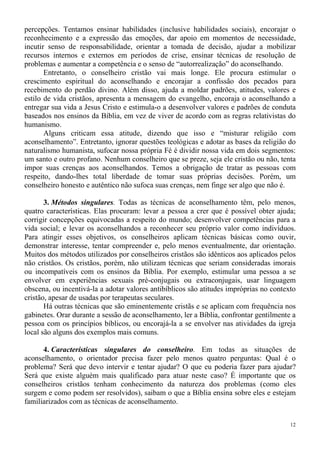 12
percepções. Tentamos ensinar habilidades (inclusive habilidades sociais), encorajar o
reconhecimento e a expressão das emoções, dar apoio em momentos de necessidade,
incutir senso de responsabilidade, orientar a tomada de decisão, ajudar a mobilizar
recursos internos e externos em períodos de crise, ensinar técnicas de resolução de
problemas e aumentar a competência e o senso de “autorrealização” do aconselhando.
Entretanto, o conselheiro cristão vai mais longe. Ele procura estimular o
crescimento espiritual do aconselhando e encorajar a confissão dos pecados para
recebimento do perdão divino. Além disso, ajuda a moldar padrões, atitudes, valores e
estilo de vida cristãos, apresenta a mensagem do evangelho, encoraja o aconselhando a
entregar sua vida a Jesus Cristo e estimula-o a desenvolver valores e padrões de conduta
baseados nos ensinos da Bíblia, em vez de viver de acordo com as regras relativistas do
humanismo.
Alguns criticam essa atitude, dizendo que isso e “misturar religião com
aconselhamento”. Entretanto, ignorar questões teológicas e adotar as bases da religião do
naturalismo humanista, sufocar nossa própria Fé é dividir nossa vida em dois segmentos:
um santo e outro profano. Nenhum conselheiro que se preze, seja ele cristão ou não, tenta
impor suas crenças aos aconselhandos. Temos a obrigação de tratar as pessoas com
respeito, dando-lhes total liberdade de tomar suas próprias decisões. Porém, um
conselheiro honesto e autêntico não sufoca suas crenças, nem finge ser algo que não é.
3. Métodos singulares. Todas as técnicas de aconselhamento têm, pelo menos,
quatro características. Elas procuram: levar a pessoa a crer que é possível obter ajuda;
corrigir concepções equivocadas a respeito do mundo; desenvolver competências para a
vida social; e levar os aconselhandos a reconhecer seu próprio valor como indivíduos.
Para atingir esses objetivos, os conselheiros aplicam técnicas básicas como ouvir,
demonstrar interesse, tentar compreender e, pelo menos eventualmente, dar orientação.
Muitos dos métodos utilizados por conselheiros cristãos são idênticos aos aplicados pelos
não cristãos. Os cristãos, porém, não utilizam técnicas que seriam consideradas imorais
ou incompatíveis com os ensinos da Bíblia. Por exemplo, estimular uma pessoa a se
envolver em experiências sexuais pré-conjugais ou extraconjugais, usar linguagem
obscena, ou incentivá-la a adotar valores antibíblicos são atitudes impróprias no contexto
cristão, apesar de usadas por terapeutas seculares.
Há outras técnicas que são eminentemente cristãs e se aplicam com frequência nos
gabinetes. Orar durante a sessão de aconselhamento, ler a Bíblia, confrontar gentilmente a
pessoa com os princípios bíblicos, ou encorajá-la a se envolver nas atividades da igreja
local são alguns dos exemplos mais comuns.
4. Características singulares do conselheiro. Em todas as situações de
aconselhamento, o orientador precisa fazer pelo menos quatro perguntas: Qual é o
problema? Será que devo intervir e tentar ajudar? O que eu poderia fazer para ajudar?
Será que existe alguém mais qualificado para atuar neste caso? É importante que os
conselheiros cristãos tenham conhecimento da natureza dos problemas (como eles
surgem e como podem ser resolvidos), saibam o que a Bíblia ensina sobre eles e estejam
familiarizados com as técnicas de aconselhamento.
 