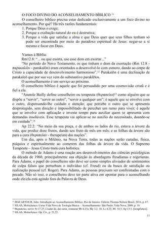 13
O FOCO DIVINO DO ACONSELHAMENTO BÍBLICO 11
O conselheiro bíblico precisa estar dedicado exclusivamente a um foco divino no
aconselhamento. Por quê? Há três razões fundamentais:
1. Porque Deus o exige;
2. Porque a exaltação natural do eu é destrutiva;
3. Porque a vida que satisfaz a alma e que Deus quer que seus filhos tenham só
pode ser encontrada por meio do paradoxo espiritual de Jesus: negar-se a si
mesmo e focar em Deus.
Vamos à Bíblia:
Rm12.8: “... ou que exorta, use esse dom em exortar...”
“No período do Novo Testamento, os que tinham o dom da exortação (Rm 12.8 -
παρακαλῶν - parakalōn) eram orientados a desenvolvê-lo com esmero, dando ao corpo de
Cristo a capacidade de desenvolvimento harmonioso”.12 Parakalōn é uma declinação de
parakaleō que por sua vez vem do substantivo paraklētos.
O aconselhamento é um serviço ao próximo.
O conselheiro bíblico é aquele que foi persuadido por uma cosmovisão cristã e é
fiel a ela.
“Anatole Bailly define conselheiro ou terapeuta (θεραπεύω)13 como alguém que se
dispõe a “servir”, “servir ao outro”, “servir a qualquer um”; é aquele que se envolve com
o outro, dispensando-lhe cuidado e atenção; que percebe o outro que se apresenta
desprotegido, sem direção e impossibilitado de perceber um rumo para viver; é aquele
que se envolve com aplicação e investe tempo para auxiliar quem se apresenta com
demandas insolúveis. Esse terapeuta vai aplicar-se no auxílio do necessitado, doando-se
em cuidado”.14
Ap 22.2: “No meio da sua praça, e de ambos os lados do rio, estava a árvore da
vida, que produz doze frutos, dando seu fruto de mês em mês; e as folhas da árvore são
para a cura (θεραπείαν - therapeían) das nações”.
Um dia, após o Milênio, na Nova Terra, todas as nações serão curadas, física,
psíquica e espiritualmente ao comerem das folhas da árvore da vida. O Supremo
Terapeuta – Jesus Cristo trará cura holística.
O método de Adams é uma reação aos desenvolvimentos das ciências psicológicas
da década de 1960, principalmente sua objeção às abordagens freudianas e rogerianas.
Para Adams, o papel do conselheiro não deve ser como simples aliviador de sentimentos
de culpa falsos que perturbam o indivíduo (cf. Freud) ou da busca de satisfação ou
realização pessoal (cf. Roger). Para Adams, as pessoas precisam ser confrontadas com o
pecado. Não só isso, o conselheiro deve ter parte ativa em apontar para o aconselhando
onde ele/ela está agindo fora da Palavra de Deus.
11 MACARTHUR, John. Introdução ao Aconselhamento Bíblico. Rio de Janeiro: Editora Thomas Nelson Brasil, 2016, p. 67.
12 SILAS, Molochenco. Curso Vida Nova de Teologia Básica – Aconselhamento: São Paulo: Vida Nova, 2008, p. 18.
13 Θεραπεύω, servir At 17.25. Cuidar de, daí curar, restaurar Mt 4.23s; Mc 3.2, 10; Lc 4.23, 40; 14.3; Ap 13.3. [terapêutico].
14 SILAS, Molochenco. Op. Cit., p. 21,22.
 