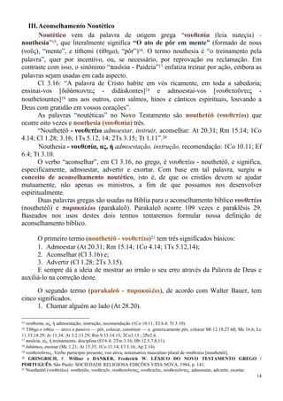 14
III.Aconselhamento Noutético
Noutético vem da palavra de origem grega “νουθεσία (leia nuteçía) -
nouthesia”15, que literalmente significa “O ato de pôr em mente” (formado de nous
(νοῦς), “mente”, e títhemi (τίθημι), “pôr”)16. O termo nouthesia é “o treinamento pela
palavra”, quer por incentivo, ou, se necessário, por reprovação ou reclamação. Em
contraste com isso, o sinônimo “παιδεία - Paideía”17 enfatiza treinar por ação, embora as
palavras sejam usadas em cada aspecto.
Cl 3.16: “A palavra de Cristo habite em vós ricamente, em toda a sabedoria;
ensinai-vos [διδάσκοντες - didáskontes]18 e admoestai-vos [νουθετοῦντες -
nouthetountes]19 uns aos outros, com salmos, hinos e cânticos espirituais, louvando a
Deus com gratidão em vossos corações”.
As palavras “noutéticas” no Novo Testamento são nouthetéō (νουθετέω) que
ocorre oito vezes e nouthesia (νουθεσία) três.
“Nouthetéō - νουθετέω admoestar, instruir, aconselhar: At 20.31; Rm 15.14; 1Co
4.14; Cl 1.28; 3.16; 1Ts 5.12, 14; 2Ts 3.15; Tt 1.11”.20
Nouthesia - νουθεσία, ας, ή admoestação, instrução, recomendação: 1Co 10.11; Ef
6.4; Tt 3.10.
O verbo “aconselhar”, em Cl 3.16, no grego, é νουθετέω - nouthetéō, e significa,
especificamente, admoestar, advertir e exortar. Com base em tal palavra, surgiu o
conceito de aconselhamento noutético, isto é, de que os cristãos devem se ajudar
mutuamente, não apenas os ministros, a fim de que possamos nos desenvolver
espiritualmente.
Duas palavras gregas são usadas na Bíblia para o aconselhamento bíblico νουθετέω
(nouthetéō) e παρακαλέω (parakaleō). Parakaleō ocorre 109 vezes e paraklēsis 29.
Baseados nos usos destes dois termos tentaremos formular nossa definição de
aconselhamento bíblico.
O primeiro termo (nouthetéō - νουθετέω)21 tem três significados básicos:
1. Admoestar (At 20.31; Rm 15.14; 1Co 4.14; 1Ts 5.12,14);
2. Aconselhar (Cl 3.16) e;
3. Advertir (Cl 1.28; 2Ts 3.15).
E sempre dá a ideia de mostrar ao irmão o seu erro através da Palavra de Deus e
auxiliá-lo na correção deste.
O segundo termo (parakaleō - παρακαλέω), de acordo com Walter Bauer, tem
cinco significados.
1. Chamar alguém ao lado (At 28.20).
15 νουθεσία, ας, ή admoestação, instrução, recomendação (1Co 10.11; Ef 6.4; Tt 3.10).
16 Τίθημι e τιθέω — ativo e passivo — pôr, colocar, constituir — a. genericamente pôr, colocar Mt 12.18;27.60; Mc 16.6; Lc
11.33;14.29; Jo 11.34; At 3.2;13.29; Rm 9.33;14.13; 2Co3.13 ; 2Pe2.6.
17 παιδεία, ας, ή treinamento, disciplina (Ef 6.4; 2Tm 3.16; Hb 12.5,7,8,11).
18 διδάσκω, ensinar (Mc 1.21; At 15.35; 1Co 11.14; Cl 3.16; Ap 2.14).
19 νουθετοῦντες. Verbo particípio presente, voz ativa, nominativo masculino plural de νουθετέω [nouthetéō].
20 GRINGRICH, F. Wilbur e DANKER, Frederick W. LÉXICO DO NOVO TESTAMENTO GREGO /
PORTUGUÊS. São Paulo: SOCIEDADE RELIGIOSA EDIÇÕES VIDA NOVA, 1984, p. 141.
21 Nouthetéō (νουθετέω). νουθετῶν, νουθετεῖν, νουθετοῦντας, νουθετεῖτε, νουθετοῦντες. admoestar, advertir, exortar.
 