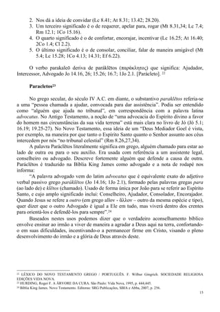 15
2. Nos dá a ideia de convidar (Lc 8.41; At 8.31; 13.42; 28.20).
3. Um terceiro significado é o de requerer, apelar para, rogar (Mt 8.31,34; Lc 7.4;
Rm 12.1; 1Co 15.16).
4. O quarto significado é o de confortar, encorajar, incentivar (Lc 16.25; At 16.40;
2Co 1.4; Cl 2.2).
5. O último significado é o de consolar, conciliar, falar de maneira amigável (Mt
5.4; Lc 15.28; 1Co 4.13; 14.31; Ef 6.22).
O verbo parakaleō deriva de paráklētos (παράκλητος) que significa: Ajudador,
Intercessor, Advogado Jo 14.16, 26; 15.26; 16.7; 1Jo 2.1. [Parácleto]. 22
Paracletos23
No grego secular, do século IV A.C. em diante, o substantivo paraklētos referia-se
a uma “pessoa chamada a ajudar, convocada para dar assistência”. Podia ser entendido
como “alguém que ajuda no tribunal”, em correspondência com a palavra latina
advocatus. No Antigo Testamento, a noção de “uma advocacia do Espírito divino a favor
do homem nas circunstâncias da sua vida terrena” está mais clara no livro de Jó (Jó 5.1;
16.19; 19.25-27). No Novo Testamento, essa ideia de um “Deus Mediador Goel é vista,
por exemplo, na maneira por que tanto o Espírito Santo quanto o Senhor assunto aos céus
intercedem por nós “no tribunal celestial” (Rm 8.26,27,34).
A palavra Paráclētos literalmente significa em grego, alguém chamado para estar ao
lado de outra ou para o seu auxílio. Era usada com referência a um assistente legal,
conselheiro ou advogado. Descreve fortemente alguém que defende a causa de outra.
Paráclētos é traduzido na Bíblia King James como advogado e a nota de rodapé nos
informa:
“A palavra advogado vem do latim advocatus que é equivalente exato do adjetivo
verbal passivo grego paráklētos (Jo 14.16; 1Jo 2.1), formado pelas palavras gregas para
(ao lado de) e klētos (chamado). Usado de forma única por João para se referir ao Espírito
Santo, e cujo amplo significado inclui: Conselheiro, Ajudador, Consolador, Encorajador.
Quando Jesus se refere a outro (em grego allov - ἄλλον – outro da mesma espécie e tipo),
quer dizer que o outro Advogado é igual a Ele em tudo, mas viverá dentro dos crentes
para orientá-los e defendê-los para sempre”.24
Baseados nestes usos podemos dizer que o verdadeiro aconselhamento bíblico
envolve ensinar ao irmão a viver de maneira a agradar a Deus aqui na terra, confortando-
o em suas dificuldades, incentivando-o a permanecer firme em Cristo, visando o pleno
desenvolvimento do irmão e a glória de Deus através deste.
22 LÉXICO DO NOVO TESTAMENTO GREGO / PORTUGUÊS. F. Wilbur Gingrich. SOCIEDADE RELIGIOSA
EDIÇÕES VIDA NOVA.
23 HURDING, Roger F. A ÁRVORE DA CURA. São Paulo: Vida Nova, 1995, p. 444,445.
24 Bíblia King James. Novo Testamento. Editoras: SRG Publicações, SBIA e Abba, 2007, p. 256.
 
