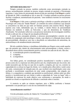 16
MÉTODO ROGERIANO 25
Terapia centrada na pessoa, também conhecida como psicoterapia centrada na
pessoa, aconselhamento centrado na pessoa, terapia centrada no paciente e Psicoterapia
rogeriana, é uma forma de psicoterapia desenvolvida por psicólogo Carl Rogers a partir
da década de 1940 e estendendo-se até os anos 80. A terapia centrada na pessoa procura
facilitar a tendência, autoatualizaste do paciente, "uma tendência inerente ao crescimento
e à realização".
Carl Rogers é tido como o primeiro psicólogo a abordar as questões principais da
Psicologia sob a ótica da “Saúde Mental”, ao contrário de outros estudiosos cuja atenção
se concentrava na ideia de que todo ser humano possuía uma neurose básica. Rogers
rejeitou essa visão, defendendo que, na verdade, o núcleo básico da personalidade
humana era tendente à saúde, ao bem-estar, o que ele denominou de Tendência
Atualizante. Tal conclusão sobreveio a um processo meticuloso de investigação científica
levado a cabo por ele, ao longo de sua atuação profissional.
A partir dessa concepção primária, o processo psicoterapêutico consiste em um
trabalho de cooperação entre psicólogo e cliente, cujo objetivo é a liberação desse núcleo
da personalidade, obtendo-se com isso a descoberta ou redescoberta da autoestima, da
autoconfiança e do amadurecimento emocional.
Há três condições básicas e simultâneas defendidas por Rogers como sendo aquelas
que vão permitir que, dentro do relacionamento entre psicoterapeuta e cliente, ocorra a
descoberta desse núcleo essencialmente positivo existente em cada um de nós. São elas:
4. a consideração positiva incondicional;
5. a empatia;
6. a congruência.
Em linhas gerais, ter consideração positiva incondicional é receber e aceitar a
pessoa como ela é e expressar um afeto positivo por ela, simplesmente por ela existir, não
sendo necessário que ela faça ou seja isto ou aquilo; a empatia, por sua vez, consiste na
capacidade de se colocar no lugar do cliente, ver o mundo pelos olhos deles e sentir como
ele sente, comunicando tal situação para ele, que receberá esta manifestação como uma
profunda e reconfortante experiência de estar sendo compreendido, não julgado; por
último, é a congruência a condição que permitirá ao profissional, embora nutra um afeto
positivo e incondicional por seu cliente e tenha a capacidade de “estar no lugar” dele, a
habilidade de expressar de modo objetivo seus sentimentos e percepções, de modo a
permitir ao cliente as experiências de reflexão e conclusão sobre si mesmo.
A noutesia se opõe ao sistema rogeriano, pois a Bíblia confronta o homem
apontando o seu pecado que é a raiz do seu sentimento de culpa.
Aconselhamento noutético26
Um dos principais escritos de Adams foi “Conselheiro Capaz” (1970).27
25 https://pt.wikipedia.org/wiki/Abordagem_centrada_na_pessoa.
26 http://exposicaoteologica.blogspot.com.br/2009/11/aconselhamento-noutetico-noutetico-vem.html.
 