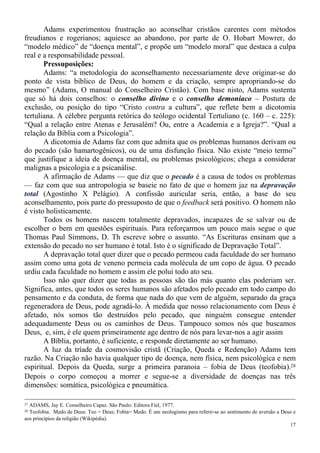 17
Adams experimentou frustração ao aconselhar cristãos carentes com métodos
freudianos e rogerianos; aquiesce ao abandono, por parte de O. Hobart Mowrer, do
“modelo médico” de “doença mental”, e propõe um “modelo moral” que destaca a culpa
real e a responsabilidade pessoal.
Pressuposições:
Adams: “a metodologia do aconselhamento necessariamente deve originar-se do
ponto de vista bíblico de Deus, do homem e da criação, sempre apropriando-se do
mesmo” (Adams, O manual do Conselheiro Cristão). Com base nisto, Adams sustenta
que só há dois conselhos: o conselho divino e o conselho demoníaco – Postura de
exclusão, ou posição do tipo “Cristo contra a cultura”, que reflete bem a dicotomia
tertuliana. A célebre pergunta retórica do teólogo ocidental Tertuliano (c. 160 – c. 225):
“Qual a relação entre Atenas e Jerusalém? Ou, entre a Academia e a Igreja?”. “Qual a
relação da Bíblia com a Psicologia”.
A dicotomia de Adams faz com que admita que os problemas humanos derivam ou
do pecado (são hamartogênicos), ou de uma disfunção física. Não existe “meio termo”
que justifique a ideia de doença mental, ou problemas psicológicos; chega a considerar
malignas a psicologia e a psicanálise.
A afirmação de Adams — que diz que o pecado é a causa de todos os problemas
— faz com que sua antropologia se baseie no fato de que o homem jaz na depravação
total (Agostinho X Pelágio). A confissão auricular seria, então, a base do seu
aconselhamento, pois parte do pressuposto de que o feedback será positivo. O homem não
é visto holisticamente.
Todos os homens nascem totalmente depravados, incapazes de se salvar ou de
escolher o bem em questões espirituais. Para reforçarmos um pouco mais segue o que
Thomas Paul Simmons, D. Th escreve sobre o assunto. “As Escrituras ensinam que a
extensão do pecado no ser humano é total. Isto é o significado de Depravação Total”.
A depravação total quer dizer que o pecado permeou cada faculdade do ser humano
assim como uma gota de veneno permeia cada molécula de um copo de água. O pecado
urdiu cada faculdade no homem e assim ele polui todo ato seu.
Isso não quer dizer que todas as pessoas são tão más quanto elas poderiam ser.
Significa, antes, que todos os seres humanos são afetados pelo pecado em todo campo do
pensamento e da conduta, de forma que nada do que vem de alguém, separado da graça
regeneradora de Deus, pode agradá-lo. À medida que nosso relacionamento com Deus é
afetado, nós somos tão destruídos pelo pecado, que ninguém consegue entender
adequadamente Deus ou os caminhos de Deus. Tampouco somos nós que buscamos
Deus, e, sim, é ele quem primeiramente age dentro de nós para levar-nos a agir assim
A Bíblia, portanto, é suficiente, e responde diretamente ao ser humano.
A luz da tríade da cosmovisão cristã (Criação, Queda e Redenção) Adams tem
razão. Na Criação não havia qualquer tipo de doença, nem física, nem psicológica e nem
espiritual. Depois da Queda, surge a primeira paranoia – fobia de Deus (teofobia).28
Depois o corpo começou a morrer e segue-se a diversidade de doenças nas três
dimensões: somática, psicológica e pneumática.
27 ADAMS, Jay E. Conselheiro Capaz. São Paulo: Editora Fiel, 1977.
28 Teofobia. Medo de Deus: Teo = Deus; Fobia= Medo. É um neologismo para referir-se ao sentimento de aversão a Deus e
aos princípios da religião (Wikipédia).
 
