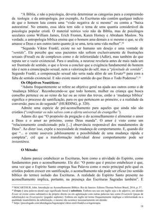 18
“A Bíblia, e não a psicologia, deveria determinar as categorias para a compreensão
da teologia e da antropologia. por exemplo, As Escrituras não contém qualquer indício
de que o homem luta contra uma “visão negativa de si mesmo” ou contra a “baixa
autoestima'. No entanto, essa ideia tem sido o tema de uma quantia considerável da
psicologia popular cristã. O material teórico veio não da Bíblia, mas de psicólogos
seculares como William James, Erich Fromm, Karen Horney e Abraham Maslow. Na
verdade, a antropologia bíblica ensina que o homem ama demais a si mesmo e que, se ele
amasse a Deus e aos outros tanto quanto já se ama, teria uma vida melhor”.29
“Segundo Viktor Frankl, existe no ser humano um desejo e uma vontade de
“sentido”. Ele percebe que seus pacientes não sofrem exclusivamente de frustrações
sexuais (Freud) ou de complexos como o de inferioridade (Adler), mas também do que
reputa ser o vazio existencial. Para o analista, a neurose revelaria antes de mais nada um
ser frustrado de sentido, o que o levou a concluir que a exigência fundamental do homem
não é nem a emancipação sexual, nem a valorização do self, mas a “plenitude de sentido”.
Segundo Frankl, a compensação sexual não seria nada além de um Ersatz30 para com a
falta de sentido existencial. E não existe maior sentido do que Deus o Todo Poderoso”.31
Os Objetivos Noutéticos:
“Adams frequentemente se refere ao objetivo geral na ajuda aos outros como o de
‘mudança bíblica’. Reconhecendo-se que todo homem, mulher ou criança que busca
conselho pertence ou ao reino da luz ou ao reino das trevas, então a ‘mudança bíblica’
significa o processo de santificação, para os que pertencem ao primeiro, e a realidade da
conversão, para os do segundo” (HURDING, p. 320).
Admite uma espécie de pré-aconselhamento para aqueles que ainda não são
cristãos (“confrontar os não salvos com a oferta universal do evangelho”).
Adams diz que “O propósito da pregação e do aconselhamento é alimentar o amor
a Deus e o amor ao próximo, como Deus manda”. O amor é visto como um
“relacionamento condicionado pela [...] observância responsável dos mandamentos de
Deus”. Ao dizer isso, expõe a necessidade de mudança de comportamento. E, quando diz
que “... o crente assevera jubilosamente a possibilidade de uma mudança rápida e
completa”, crê que a transformação individual desse comportamento pode ser
instantânea.
O Método:
Adams parece estabelecer as Escrituras, bem como a atividade do Espírito, como
fundamentos para o aconselhamento. Ele diz: “O ponto que é preciso estabelecer é que,
uma vez que o Espírito Santo emprega Sua Palavra como o meio principal pelo qual os
cristãos podem crescer em santificação, o aconselhamento não pode ser eficaz (no sentido
bíblico do termo) isolado das Escrituras. A realidade do Espírito Santo presente no
aconselhamento implica, portanto, na presença das Escrituras Sagradas também”. E
29 MACARTHUR, John. Introdução ao Aconselhamento Bíblico. Rio de Janeiro: Editora Thomas Nelson Brasil, 2016, p. 57.
30 Ersatz é uma palavra alemã cujo significado literal é substituto. Embora seu uso em inglês seja o de adjetivo, em alemão
Ersatz só existe como substantivo de próprio direito ou em aglutinação com outras palavras tais como Ersatzteile (peças de
substituição) ou Ersatzspieler (jogador suplente). Embora em inglês tal termo frequentemente implique a inferioridade ou a
qualidade insatisfatória da substituição, o mesmo não acontece necessariamente em alemão.
31 https://psicologado.com/abordagens/logoterapia/viktor-emil-frankl-e-a-logoterapia.
 