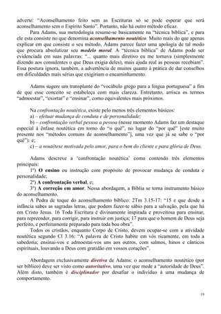 19
adverte: “Aconselhamento feito sem as Escrituras só se pode esperar que será
aconselhamento sem o Espírito Santo”. Portanto, não há outro método eficaz.
Para Adams, sua metodologia resume-se basicamente na “técnica bíblica”, e para
ele esta consiste no que denomina aconselhamento noutético. Muito mais do que apenas
explicar em que consiste o seu método, Adams parece fazer uma apologia de tal modo
que procura absolutizar seu modelo moral. A “técnica bíblica” de Adams pode ser
evidenciada em suas palavras: “... quanto mais diretivo eu me tornava (simplesmente
dizendo aos consulentes o que Deus exigia deles), mais ajuda real as pessoas recebiam”.
Essa postura ignora, também, a advertência de muitos quanto à prática de dar conselhos
em dificuldades mais sérias que exigiriam o encaminhamento.
Adams sugere um transplante do “vocábulo grego para a língua portuguesa” a fim
de que esse conceito se estabeleça com mais clareza. Entretanto, arrisca os termos
“admoestar”, “exortar” e “ensinar”, como equivalentes mais próximos.
Na confrontação noutética, existe pelo menos três elementos básicos:
a) – efetuar mudança de conduta e de personalidade;
b) – confrontação verbal pessoa a pessoa (nesse momento Adams faz um destaque
especial à ênfase noutética em torno do “o quê”, no lugar do “por quê” [este muito
presente nos “métodos comuns de aconselhamento”], uma vez que já se sabe o “por
quê”); e;
c) – a noutétese motivada pelo amor, para o bem do cliente e para glória de Deus.
Adams descreve a ‘confrontação noutética’ como contendo três elementos
principais:
1º) O ensino ou instrução com propósito de provocar mudança de conduta e
personalidade;
2º) A confrontação verbal, e;
3º) A correção em amor. Nessa abordagem, a Bíblia se torna instrumento básico
do aconselhamento.
A Pedra de toque do aconselhamento bíblico: 2Tm 3.15-17: “15 e que desde a
infância sabes as sagradas letras, que podem fazer-te sábio para a salvação, pela que há
em Cristo Jesus. 16 Toda Escritura é divinamente inspirada e proveitosa para ensinar,
para repreender, para corrigir, para instruir em justiça; 17 para que o homem de Deus seja
perfeito, e perfeitamente preparado para toda boa obra”.
Todos os cristãos, enquanto Corpo de Cristo, devem ocupar-se com a atividade
noutética segundo Cl 3.16: “A palavra de Cristo habite em vós ricamente, em toda a
sabedoria; ensinai-vos e admoestai-vos uns aos outros, com salmos, hinos e cânticos
espirituais, louvando a Deus com gratidão em vossos corações”.
Abordagem exclusivamente diretiva de Adams: o aconselhamento noutético (por
ser bíblico) deve ser visto como autoritativo, uma vez que mede a “autoridade de Deus”.
Além disto, também é disciplinador por desafiar o indivíduo à uma mudança de
comportamento.
 