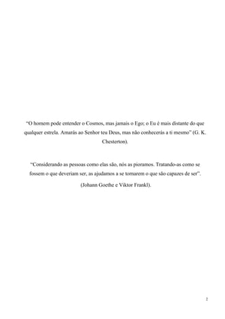 2
“O homem pode entender o Cosmos, mas jamais o Ego; o Eu é mais distante do que
qualquer estrela. Amarás ao Senhor teu Deus, mas não conhecerás a ti mesmo” (G. K.
Chesterton).
“Considerando as pessoas como elas são, nós as pioramos. Tratando-as como se
fossem o que deveriam ser, as ajudamos a se tornarem o que são capazes de ser”.
(Johann Goethe e Viktor Frankl).
 