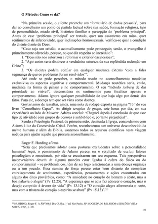 20
O Método: Como se dá?
“Na primeira sessão, o cliente preenche um ‘formulário de dados pessoais’, para
dar ao conselheiro um ponto de partida factual sobre sua saúde, formação religiosa, tipo
de personalidade, estado civil, histórico familiar e percepção do ‘problema principal’.
Antes de esse ‘problema principal’ ser tratado, quer um casamento em ruína, quer
sentimentos de inferioridade, quer inclinações homossexuais, verifica-se qual a condição
do cliente diante de Deus.
“Caso seja um cristão, o aconselhamento pode prosseguir; senão, o evangelho é
primeiramente oferecido, porque, no que diz respeito ao incrédulo”:
1. “Deus não nos autorizou a reformar o exterior das pessoas”;
2. “Agir assim seria distorcer a verdadeira natureza de sua esplêndida redenção em
Cristo”;
3. “Os clientes podem confiar em qualquer mudança externa ‘com a falsa
segurança de que os problemas foram resolvidos’”.
Até onde se pode perceber, o método usado no aconselhamento noutético
exclusivisa os aspectos cognitivo e comportamental. Mudança noutética seria, então,
mudança na forma de pensar e no comportamento. O seu “método iceberg de dar
prioridade ao visível”, desconsidera os sentimentos para focalizar apenas o
comportamento. Adams ignora qualquer possibilidade de que haja algo por detrás dos
fatos. Para ele, a doença tem que ser vista como doença.
Gostaríamos de ressaltar, ainda, uma nota de rodapé exposta na página “13” do seu
livro “Conselheiro Capaz”. Ao dirigir terapias de grupo, sete horas por dia, em sua
experiência ao lado de Mowrer, Adams conclui: “Cheguei depois à conclusão de que esse
tipo de atividade com grupos de pessoas é antibíblico e, portanto prejudicial”.
Sendo a Psicologia Pastoral, de primeira mão, destinada à Igreja, concordamos com
Adams à luz da Cosmovisão Cristã. Porém, reconhecemos um universo desconhecido da
mente humana e além da Bíblia, usaremos todos os recursos científicos nesta viagem
noética para ajudar aquele que procura aconselhamento.
Roger F. Hurding afirma:
“Será que precisamos adotar essas posturas excludentes sobre a personalidade
humana? Aqui, o pensamento de Adams parece ser o resultado de excluir fatores
psicológicos e emocionais, por não se encaixarem em seu esquema. Tais perspectivas
inconvenientes devem de alguma maneira estar ligadas à esfera do físico ou do
comportamental – se problemáticos, têm de ser logo relacionadas a uma doença orgânica
ou a um pecado. Essa camisa de força parece estar bem distante do complexo
entrelaçamento de sentimentos, experiências, pensamentos e ações encontrados em
alguns dos ditos provérbios, como: “A ansiedade no coração do homem o abate, mas a
boa palavra o alegra” (Pv 12.25), “A esperança que se adia faz adoecer o coração, mas o
desejo cumprido é árvore de vida” (Pv 13.12) e “O coração alegre aformoseia o rosto,
mas com a tristeza do coração o espírito se abate” (Pv 15.13)”.32
32 HURDING, Roger F. A ÁRVORE DA CURA. 1ª ed. São Paulo, SP: SOCIEDADE RELIGIOSA EDIÇÕES VIDA
NOVA, 1995, p. 331.
 