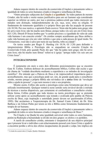 21
Adams esquece dentro do conceito da cosmovisão (Criação) o pensamento sobre a
igualdade de todos os seres humanos criados à imagem e semelhança de Deus.
“Outro princípio subjacente da Criação é a igualdade. Se todos partem do mesmo
Criador, não há razão e muito menos justificativa para um ser humano seja considerado
superior ou inferior ao outro, por isso a premissa judaico-cristã que todos merecem ser
tratados sem distinção, independentemente da cor, raça, sexo, etnia ou religião. O
fundamento do tratamento igualitário é o próprio Deus que não faz acepção de pessoas
(At 10.34). Por esse motivo, o apóstolo Paulo escreve: Nisto não há judeu nem grego; não
há servo nem livre; não há macho nem fêmea; porque todos vós sois um em Cristo Jesus
(Gl 3.28). Dinesh D´Souza lembra que “o caráter precioso e a igualdade de valor de cada
vida humana é um conceito cristão”. Os cristãos sempre acreditaram que Deus atribui a
cada vida humana que cria um valor infinito e que ama a cada pessoa de igual modo. No
Cristianismo, você não é salvo por meio de sua família, tribo ou cidade”.
Os textos usados por Roger F. Hurding (At 10.34; Gl 3.28) para defender o
integracionismo Bíblia e Psicologia não se enquadram no conceito Criação da
Cosmovisão Cristã, pois quando Paulo diz que “não há judeu nem grego; não há servo
nem livre; não há macho nem fêmea” refere-se à igreja: “porque todos vós sois um em
Cristo Jesus”.
INTEGRACIONISMO
É justamente em meio a estes dois diferentes posicionamentos que se encontra
Gary R. Collins. Embora defensor do aconselhamento bíblico, Collins não exclui o que
ele chama de “verdade descoberta mediante a experiência e os métodos de investigação
científica”. Ele entende que a Palavra de Deus é de imprescindível importância para o
aconselhamento, mas que a psicologia pode ser, sim, de grande ajuda para o conselheiro
cristão, mesmo porque a própria Bíblia não reivindica ser a única fonte de “revelação
sobre a ajuda às pessoas”, e que nem mesmo é este o seu propósito.
Mesmo assim, Collins não aceita a psicologia como uma ferramenta que deva ser
utilizada irrestritamente. Qualquer tentativa neste sentido seria inviável devido à miríade
de técnicas e teorias disponíveis, que certamente só confundiriam o conselheiro cristão.
Desta forma, Collins propõe que toda técnica ou teoria psicológica que se pretenda
utilizar como apoio ao aconselhamento seja testada e avalizada pelo padrão da Palavra
escrita de Deus, cuja inspiração e autoridade jamais devem ser questionados (Collins,
1995). Daí aceitarmos a Teopsicoterapia do Dr. Samuel Couto Cabral, do Dr. Silas
Barbosa e do Gilson Pinho por terem os três a Bíblia como ferramenta fundamental na
terapia do ser humano.
Adams esquece dentro do conceito da cosmovisão (Criação) o pensamento sobre a
igualdade de todos os seres humanos criados à imagem e semelhança de Deus.33
Na Criação e na Queda há uma igualdade universal entre todos os seres humanos,
porém na Redenção a humanidade se divide em dois grupos: os eleitos e os perdidos.
A tarefa do conselheiro cristão, entretanto é inseparável de seu objetivo principal
que é procurar levar o indivíduo a um relacionamento pessoal com Jesus Cristo e ajudá-lo
a encontrar perdão e alívio dos efeitos incapacitantes do pecado e culpa. Isto implica em
33 A tríade da cosmovisão é Criação, Queda e Redenção.
 