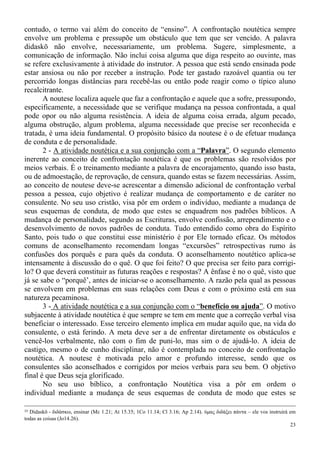23
contudo, o termo vai além do conceito de “ensino”. A confrontação noutética sempre
envolve um problema e pressupõe um obstáculo que tem que ser vencido. A palavra
didaskō não envolve, necessariamente, um problema. Sugere, simplesmente, a
comunicação de informação. Não inclui coisa alguma que diga respeito ao ouvinte, mas
se refere exclusivamente à atividade do instrutor. A pessoa que está sendo ensinada pode
estar ansiosa ou não por receber a instrução. Pode ter gastado razoável quantia ou ter
percorrido longas distâncias para recebê-las ou então pode reagir como o típico aluno
recalcitrante.
A noutese localiza aquele que faz a confrontação e aquele que a sofre, pressupondo,
especificamente, a necessidade que se verifique mudança na pessoa confrontada, a qual
pode opor ou não alguma resistência. A ideia de alguma coisa errada, algum pecado,
alguma obstrução, algum problema, alguma necessidade que precise ser reconhecida e
tratada, é uma ideia fundamental. O propósito básico da noutese é o de efetuar mudança
de conduta e de personalidade.
2 - A atividade noutética e a sua conjunção com a “Palavra”. O segundo elemento
inerente ao conceito de confrontação noutética é que os problemas são resolvidos por
meios verbais. É o treinamento mediante a palavra de encorajamento, quando isso basta,
ou de admoestação, de reprovação, de censura, quando estas se fazem necessárias. Assim,
ao conceito de noutese deve-se acrescentar a dimensão adicional de confrontação verbal
pessoa a pessoa, cujo objetivo é realizar mudança de comportamento e de caráter no
consulente. No seu uso cristão, visa pôr em ordem o indivíduo, mediante a mudança de
seus esquemas de conduta, de modo que estes se enquadrem nos padrões bíblicos. A
mudança de personalidade, segundo as Escrituras, envolve confissão, arrependimento e o
desenvolvimento de novos padrões de conduta. Tudo entendido como obra do Espírito
Santo, pois tudo o que constitui esse ministério é por Ele tornado eficaz. Os métodos
comuns de aconselhamento recomendam longas “excursões” retrospectivas rumo às
confusões dos porquês e para quês da conduta. O aconselhamento noutético aplica-se
intensamente à discussão do o quê. O que foi feito? O que precisa ser feito para corrigi-
lo? O que deverá constituir as futuras reações e respostas? A ênfase é no o quê, visto que
já se sabe o “porquê’, antes de iniciar-se o aconselhamento. A razão pela qual as pessoas
se envolvem em problemas em suas relações com Deus e com o próximo está em sua
natureza pecaminosa.
3 - A atividade noutética e a sua conjunção com o “benefício ou ajuda”. O motivo
subjacente à atividade noutética é que sempre se tem em mente que a correção verbal visa
beneficiar o interessado. Esse terceiro elemento implica em mudar aquilo que, na vida do
consulente, o está ferindo. A meta deve ser a de enfrentar diretamente os obstáculos e
vencê-los verbalmente, não com o fim de puni-lo, mas sim o de ajudá-lo. A ideia de
castigo, mesmo o de cunho disciplinar, não é contemplada no conceito de confrontação
noutética. A noutese é motivada pelo amor e profundo interesse, sendo que os
consulentes são aconselhados e corrigidos por meios verbais para seu bem. O objetivo
final é que Deus seja glorificado.
No seu uso bíblico, a confrontação Noutética visa a pôr em ordem o
individual mediante a mudança de seus esquemas de conduta de modo que estes se
35 Didaskō - διδάσκω, ensinar (Mc 1.21; At 15.35; 1Co 11.14; Cl 3.16; Ap 2.14). ύμας διδάξει πάντα – ele vos instruirá em
todas as coisas (Jo14.26).
 