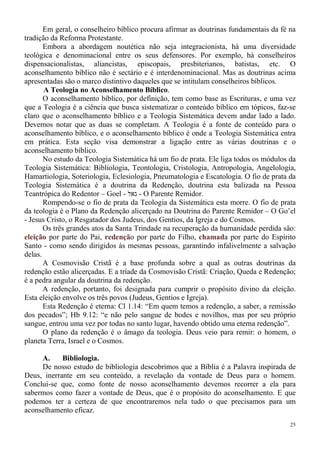 25
Em geral, o conselheiro bíblico procura afirmar as doutrinas fundamentais da fé na
tradição da Reforma Protestante.
Embora a abordagem noutética não seja integracionista, há uma diversidade
teológica e denominacional entre os seus defensores. Por exemplo, há conselheiros
dispensacionalistas, aliancistas, episcopais, presbiterianos, batistas, etc. O
aconselhamento bíblico não é sectário e é interdenominacional. Mas as doutrinas acima
apresentadas são o marco distintivo daqueles que se intitulam conselheiros bíblicos.
A Teologia no Aconselhamento Bíblico.
O aconselhamento bíblico, por definição, tem como base as Escrituras, e uma vez
que a Teologia é a ciência que busca sistematizar o conteúdo bíblico em tópicos, faz-se
claro que o aconselhamento bíblico e a Teologia Sistemática devem andar lado a lado.
Devemos notar que as duas se completam. A Teologia é a fonte de conteúdo para o
aconselhamento bíblico, e o aconselhamento bíblico é onde a Teologia Sistemática entra
em prática. Esta seção visa demonstrar a ligação entre as várias doutrinas e o
aconselhamento bíblico.
No estudo da Teologia Sistemática há um fio de prata. Ele liga todos os módulos da
Teologia Sistemática: Bibliologia, Teontologia, Cristologia, Antropologia, Angelologia,
Hamartiologia, Soteriologia, Eclesiologia, Pneumatologia e Escatologia. O fio de prata da
Teologia Sistemática é a doutrina da Redenção, doutrina esta balizada na Pessoa
Teantrópica do Redentor – Goel - ‫גאל‬ - O Parente Remidor.
Rompendo-se o fio de prata da Teologia da Sistemática esta morre. O fio de prata
da teologia é o Plano da Redenção alicerçado na Doutrina do Parente Remidor – O Go’el
- Jesus Cristo, o Resgatador dos Judeus, dos Gentios, da Igreja e do Cosmos.
Os três grandes atos da Santa Trindade na recuperação da humanidade perdida são:
eleição por parte do Pai, redenção por parte do Filho, chamada por parte do Espírito
Santo - como sendo dirigidos às mesmas pessoas, garantindo infalivelmente a salvação
delas.
A Cosmovisão Cristã é a base profunda sobre a qual as outras doutrinas da
redenção estão alicerçadas. E a tríade da Cosmovisão Cristã: Criação, Queda e Redenção;
é a pedra angular da doutrina da redenção.
A redenção, portanto, foi designada para cumprir o propósito divino da eleição.
Esta eleição envolve os três povos (Judeus, Gentios e Igreja).
Esta Redenção é eterna: Cl 1.14: “Em quem temos a redenção, a saber, a remissão
dos pecados”; Hb 9.12: “e não pelo sangue de bodes e novilhos, mas por seu próprio
sangue, entrou uma vez por todas no santo lugar, havendo obtido uma eterna redenção”.
O plano da redenção é o âmago da teologia. Deus veio para remir: o homem, o
planeta Terra, Israel e o Cosmos.
A. Bibliologia.
De nosso estudo de bibliologia descobrimos que a Bíblia é a Palavra inspirada de
Deus, inerrante em seu conteúdo, a revelação da vontade de Deus para o homem.
Conclui-se que, como fonte de nosso aconselhamento devemos recorrer a ela para
sabermos como fazer a vontade de Deus, que é o propósito do aconselhamento. E que
podemos ter a certeza de que encontraremos nela tudo o que precisamos para um
aconselhamento eficaz.
 