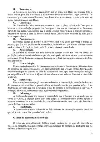 26
B. Teontologia.
A Teontologia nos leva a reconhecer que só existe um Deus que merece todo o
nosso louvor, pois Ele é o criador e mantenedor de todo o universo. Logo, devemos Ter
em mente que nosso aconselhamento deve levar o homem a conhecer e se relacionar de
forma harmônica com este Deus.
C. Cristologia.
Na doutrina de Cristo entramos em contato com o plano redentor de Deus para o
homem, e com a solução proposta por Deus para o mal que se enraizou no ser humano a
partir de sua queda. Concluímos que a única solução possível para o mal do homem se
encontra na pessoa e obra do nosso Senhor Jesus Cristo e não em nada de bom que o
homem possa fazer.
D. Pneumatologia.
Estudando acerca do Espírito Santo vemos que é ele quem convence o mundo do
pecado, que é o real problema da humanidade, inferimos daí que não se não estivermos
na dependência do Espírito Santo nada do nosso esforço terá resultado.
E. Antropologia.
A doutrina do homem nos fala acerca do homem criado por Deus em estado de
perfeição, e da ansiedade do homem por não mais poder desfrutar de um relacionamento
aberto com Deus. Então nosso aconselhamento deve levá-lo a desejar a restauração deste
dois elementos.
F. Hamartiologia.
É no estudo da doutrina do pecado que encontramos a descrição perfeita do estado
do homem e de suas necessidades. Um aconselhamento que leva em conta o fator pecado,
e todo o mal que ele causou, na vida do homem está mais apto para conseguir a solução
para o problema do homem. A Queda afetou o homem em todas as dimensões: material e
imaterial.
G. Soteriologia.
Um aconselhamento que já mostrou ao homem a sua condição, através da doutrina
do pecado, mostra também a grandiosidade da transformação que precisa sofrer. É na
doutrina da salvação que está a cura para o mal do homem, a esperança para a sua vida. A
redenção é holística, restaurando tudo aquilo que foi degenerado.
H. Eclesiologia.
A doutrina da igreja nos mostra a necessidade que o homem tem de participar do
corpo de Cristo, e crescer junto com este corpo, o aconselhamento cristão levará o
homem a reconhecer a necessidade de comunhão com outros que, como ele, buscam a
glória de Deus em suas vidas.
I. Escatologia.
A doutrina das últimas coisas dá ao fiel a certeza da restauração que ele precisa e
que irá acontecer um dia, quando Cristo voltar.
O valor do aconselhamento bíblico
O valor do aconselhamento bíblico reside exatamente no que ele discorda da
psicologia moderna, suas concepções acerca da natureza do homem, do problema que ele
enfrenta e da solução para este.
 