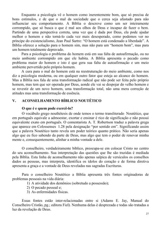 27
Enquanto a psicologia vê o homem como inerentemente bom, que só precisa de
bons estímulos, e de que o mal da sociedade que o cerca seja afastado para não
influenciar seu comportamento. A Bíblia o descreve como um ser inteiramente
corrompido, que só busca o que é mal aos olhos de Deus e incapaz de fazer o bem.
Partindo de uma perspectiva correta, uma vez que é dada por Deus, ela pode ajudar
melhor o homem e não torná-lo cada vez mais desesperado, como podemos ver no
príncipe do existencialismo, Jean Paul Sartre: “O homem está condenado a liberdade”. A
Bíblia oferece a solução para o homem sim, mas não para um “homem bom”, mas para
um homem totalmente depravado.
Para a psicologia o problema do homem está em sua falta de autoafirmação, ou no
meio ambiente corrompido em que ele habita. A Bíblia apresenta o pecado como
problema maior do homem e isto é que gera sua falta de autoafirmação e um meio
ambiente pervertido pelo próprio homem.
A cura para o mal do homem está na reestruturação do meio ambiente, como nos
diz a psicologia moderna, ou em qualquer outro fator que esteja ao alcance do homem.
Mas a Bíblia nos fala de uma transformação radical que não pode ser feita pelo próprio
homem, mas tem que ser operada por Deus, aonde ele vai se despojar do velho homem e
se revestir de um novo homem, uma transformação total, não uma mera correção de
atitudes mas uma transformação de essência.
V. ACONSELHAMENTO BÍBLICO NOUTÉTICO
O que é e quem pode exercê-lo?
O vocábulo grego nouthétesis de onde temos o termo transliterado Noutético, que
em português equivale a admoestar, exortar e ensinar é rico de significação e não possui
equivalente exato em português. O comentarista A. T. Robertson traduz a palavra grega
que aparece em Colossenses 1.28 pela designação “por sentido em”. Significando assim
que a palavra Noutético tanto revela um poder teórico quanto prático. Não seria apenas
algo que eu fico sabendo da parte de Deus, mas algo que tem o poder de renovar minha
mente e, consequentemente, alinhar a minha vontade a dele.
O conselheiro, verdadeiramente bíblico, preocupa-se em colocar Cristo no centro
do seu aconselhamento. Sua interpretação das questões que lhe são trazidas é mediada
pela Bíblia. Esta linha de aconselhamento não apenas salpica de versículos os conselhos
dados as pessoas, mas interpreta, identifica os ídolos do coração e de forma diretiva
apresenta a graça e a vontade de Deus reveladas nas sagradas Escrituras.
Para o conselheiro Noutético a Bíblia apresenta três fontes originadoras de
problemas pessoais na vida diária:
1) A atividade dos demônios (sobretudo a possessão);
2) O pecado pessoal e;
3) As enfermidades físicas.
Essas fontes estão inter-relacionadas entre si (Adams E. Jay, Manual do
Conselheiro Cristão, pg.; editora Fiel). Nenhuma delas é desprezada e todas são tratadas a
luz da revelação de Deus.
 