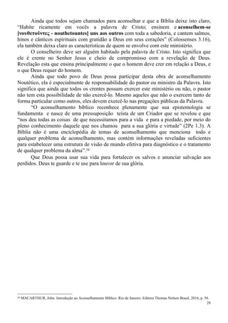 28
Ainda que todos sejam chamados para aconselhar e que a Bíblia deixe isto claro,
“Habite ricamente em vocês a palavra de Cristo; ensinem e aconselhem-se
[νουθετοῦντες - nouthetountes] uns aos outros com toda a sabedoria, e cantem salmos,
hinos e cânticos espirituais com gratidão a Deus em seus corações” (Colossenses 3.16),
ela também deixa claro as características de quem se envolve com este ministério.
O conselheiro deve ser alguém habitado pela palavra de Cristo. Isto significa que
ele é crente no Senhor Jesus e cheio de compromisso com a revelação de Deus.
Revelação esta que ensina principalmente o que o homem deve crer em relação a Deus, e
o que Deus requer do homem.
Ainda que todo povo de Deus possa participar desta obra de aconselhamento
Noutético, ela é especialmente de responsabilidade do pastor ou ministro da Palavra. Isto
significa que ainda que todos os crentes possam exercer este ministério ou não, o pastor
não tem esta possibilidade de não exercê-lo. Mesmo aqueles que não o exercem tanto de
forma particular como outros, eles devem exercê-lo nas pregações públicas da Palavra.
“O aconselhamento bíblico reconhece plenamente que sua epistemologia se
fundamenta e nasce de uma pressuposição teísta de um Criador que se revelou e que
“nos deu todas as coisas de que necessitamos para a vida e para a piedade, por meio do
pleno conhecimento daquele que nos chamou para a sua glória e virtude” (2Pe 1.3). A
Bíblia não é uma enciclopédia de temas de aconselhamento que menciona todo e
qualquer problema de aconselhamento, mas contém informações reveladas suficientes
para estabelecer uma estrutura de visão de mundo efetiva para diagnóstico e o tratamento
de qualquer problema da alma”.38
Que Deus possa usar sua vida para fortalecer os salvos e anunciar salvação aos
perdidos. Deus te guarde e te use para louvor de sua glória.
38 MACARTHUR, John. Introdução ao Aconselhamento Bíblico. Rio de Janeiro: Editora Thomas Nelson Brasil, 2016, p. 56.
 