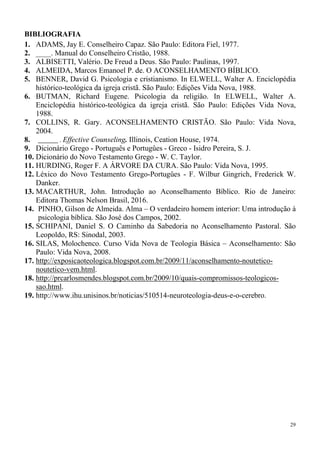 29
BIBLIOGRAFIA
1. ADAMS, Jay E. Conselheiro Capaz. São Paulo: Editora Fiel, 1977.
2. ____. Manual do Conselheiro Cristão, 1988.
3. ALBISETTI, Valério. De Freud a Deus. São Paulo: Paulinas, 1997.
4. ALMEIDA, Marcos Emanoel P. de. O ACONSELHAMENTO BÍBLICO.
5. BENNER, David G. Psicologia e cristianismo. In ELWELL, Walter A. Enciclopédia
histórico-teológica da igreja cristã. São Paulo: Edições Vida Nova, 1988.
6. BUTMAN, Richard Eugene. Psicologia da religião. In ELWELL, Walter A.
Enciclopédia histórico-teológica da igreja cristã. São Paulo: Edições Vida Nova,
1988.
7. COLLINS, R. Gary. ACONSELHAMENTO CRISTÃO. São Paulo: Vida Nova,
2004.
8. ______ . Effective Counseling. Illinois, Ceation House, 1974.
9. Dicionário Grego - Português e Portugûes - Greco - Isidro Pereira, S. J.
10. Dicionário do Novo Testamento Grego - W. C. Taylor.
11. HURDING, Roger F. A ÁRVORE DA CURA. São Paulo: Vida Nova, 1995.
12. Léxico do Novo Testamento Grego-Portugûes - F. Wilbur Gingrich, Frederick W.
Danker.
13. MACARTHUR, John. Introdução ao Aconselhamento Bíblico. Rio de Janeiro:
Editora Thomas Nelson Brasil, 2016.
14. PINHO, Gilson de Almeida. Alma – O verdadeiro homem interior: Uma introdução à
psicologia bíblica. São José dos Campos, 2002.
15. SCHIPANI, Daniel S. O Caminho da Sabedoria no Aconselhamento Pastoral. São
Leopoldo, RS: Sinodal, 2003.
16. SILAS, Molochenco. Curso Vida Nova de Teologia Básica – Aconselhamento: São
Paulo: Vida Nova, 2008.
17. http://exposicaoteologica.blogspot.com.br/2009/11/aconselhamento-noutetico-
noutetico-vem.html.
18. http://prcarlosmendes.blogspot.com.br/2009/10/quais-compromissos-teologicos-
sao.html.
19. http://www.ihu.unisinos.br/noticias/510514-neuroteologia-deus-e-o-cerebro.
 