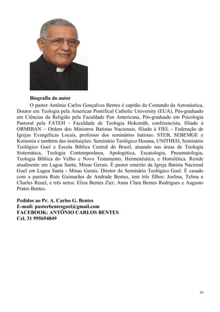 30
Biografia do autor
O pastor Antônio Carlos Gonçalves Bentes é capitão do Comando da Aeronáutica,
Doutor em Teologia pela American Pontifical Catholic University (EUA), Pós-graduado
em Ciências da Religião pela Faculdade Pan Americana, Pós-graduado em Psicologia
Pastoral pela FATEH - Faculdade de Teologia Hokemãh, conferencista, filiado à
ORMIBAN – Ordem dos Ministros Batistas Nacionais, filiado à FIEL - Federação de
Igrejas Evangélicas Locais, professor dos seminários batistas: STEB, SEBEMGE e
Koinonia e também das instituições: Seminário Teológico Hosana, UNITHEO, Seminário
Teológico Goel e Escola Bíblica Central do Brasil, atuando nas áreas de Teologia
Sistemática, Teologia Contemporânea, Apologética, Escatologia, Pneumatologia,
Teologia Bíblica do Velho e Novo Testamento, Hermenêutica, e Homilética. Reside
atualmente em Lagoa Santa, Minas Gerais. É pastor emérito da Igreja Batista Nacional
Goel em Lagoa Santa - Minas Gerais. Diretor do Seminário Teológico Goel. É casado
com a pastora Rute Guimarães de Andrade Bentes, tem três filhos: Joelma, Telma e
Charles Reuel, e três netos: Eliza Bentes Zier; Anna Clara Bentes Rodrigues e Augusto
Prates Bentes.
Pedidos ao Pr. A. Carlos G. Bentes
E-mail: pastorbentesgoel@gmail.com
FACEBOOK: ANTÔNIO CARLOS BENTES
Cel. 31 995694849
 