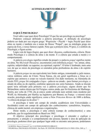 4
ACONSELHAMENTO BÍBLICO 1
O QUE É PSICOLOGIA?
Você sabe o que quer dizer Psicologia? O que faz um psicólogo ou psicóloga?
Podemos começar definindo a palavra psicologia. A definição de psicologia
poderia ser dada por sua origem grega: Ψυχολογία = Psychê + logia. Psychê quer dizer
alma ou mente e também era o nome da Deusa “Psiquê”, que na mitologia grega era
esposa de Eros, o nosso famoso cupido. Note que a primeira letra, Ψ (psi), é o símbolo da
Psicologia, a figura acima.
Logia vem de logos (logia), que quer dizer: discurso, conhecimento, ciência. Deste
modo Psicologia é a ciência da alma e da mente. É a ciência que estuda a mente e o
comportamento.
A palavra psicologia significa estudo da psiquê e a palavra psiquê significa mente
ou alma. No Microsoft Thesaurus, encontramos com referência psique: “eu: atman, alma,
espírito; subjetividade: eu superior, eu espiritual, espírito”. O leitor é lembrado, mais uma
vez, de que as raízes da psicologia se estendem pelas profundezas da alma e do espírito
humanos.
A palavra psique ou sua equivalente tem fontes antigas, remontando a, pelo menos,
vários milênios antes de Cristo. Nessa Época, ela em geral significava a força ou o
espírito que animava o corpo ou veículo material. Em dado momento, na Alemanha do
século XVI, psique foi conjugada a logos - palavra ou estudo - para formar psicologia, o
estudo da alma ou do espírito, conforme aparecem nos seres humanos. Ainda se discute
quem teria utilizado pela primeira vez a palavra psicologia; alguns dizem que foi
Melanchton; outros dizem que foi Freigius; outros ainda, que foi Goclenius de Marburgo.
Porém, por volta de 1730, ela já estava sendo utilizada num sentido mais moderno por
Wolff, na Alemanha; por Hartley na Inglaterra; por Bonnet, na França - e mesmo nessa
ocasião, psicologia ainda significava, como a New Princeton Review de 1888 a definia,
“a ciência da psique ou da alma”.2
A psicologia é tanto um campo de estudos acadêmicos (em Universidades e
faculdades) como um campo de aplicação dos conhecimentos: consultórios, hospitais,
clínicas de saúde mental, em empresas e organizações.
Deste modo, a psicologia é uma ciência (campo de conhecimentos) e uma
profissão, que foi regulamentada no Brasil em 1962.
O objetivo principal dos psicólogos e psicólogas é entender e explicar o
pensamento, a emoção e o comportamento das pessoas. Quanto à área de aplicação da
psicologia, podemos dizer que qualquer lugar onde se encontre uma pessoa, poderíamos
1 ALMEIDA, Marcos Emanoel P. de. O ACONSELHAMENTO BÍBLICO.
2 WILBER Ken. PSICOLOGIA INTEGRAL. São Paulo, SP. EDITORA PENSAMENTO-CULTRIX LTDA, 2009, p. 7.
 