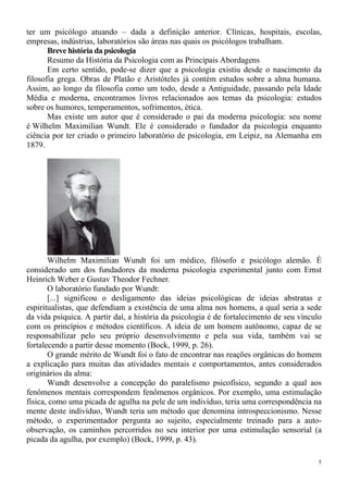 5
ter um psicólogo atuando – dada a definição anterior. Clínicas, hospitais, escolas,
empresas, indústrias, laboratórios são áreas nas quais os psicólogos trabalham.
Breve história da psicologia
Resumo da História da Psicologia com as Principais Abordagens
Em certo sentido, pode-se dizer que a psicologia existiu desde o nascimento da
filosofia grega. Obras de Platão e Aristóteles já contém estudos sobre a alma humana.
Assim, ao longo da filosofia como um todo, desde a Antiguidade, passando pela Idade
Média e moderna, encontramos livros relacionados aos temas da psicologia: estudos
sobre os humores, temperamentos, sofrimentos, ética.
Mas existe um autor que é considerado o pai da moderna psicologia: seu nome
é Wilhelm Maximilian Wundt. Ele é considerado o fundador da psicologia enquanto
ciência por ter criado o primeiro laboratório de psicologia, em Leipiz, na Alemanha em
1879.
Wilhelm Maximilian Wundt foi um médico, filósofo e psicólogo alemão. É
considerado um dos fundadores da moderna psicologia experimental junto com Ernst
Heinrich Weber e Gustav Theodor Fechner.
O laboratório fundado por Wundt:
[...] significou o desligamento das ideias psicológicas de ideias abstratas e
espiritualistas, que defendiam a existência de uma alma nos homens, a qual seria a sede
da vida psíquica. A partir daí, a história da psicologia é de fortalecimento de seu vínculo
com os princípios e métodos científicos. A ideia de um homem autônomo, capaz de se
responsabilizar pelo seu próprio desenvolvimento e pela sua vida, também vai se
fortalecendo a partir desse momento (Bock, 1999, p. 26).
O grande mérito de Wundt foi o fato de encontrar nas reações orgânicas do homem
a explicação para muitas das atividades mentais e comportamentos, antes considerados
originários da alma:
Wundt desenvolve a concepção do paralelismo psicofísico, segundo a qual aos
fenômenos mentais correspondem fenômenos orgânicos. Por exemplo, uma estimulação
física, como uma picada de agulha na pele de um indivíduo, teria uma correspondência na
mente deste indivíduo, Wundt teria um método que denomina introspeccionismo. Nesse
método, o experimentador pergunta ao sujeito, especialmente treinado para a auto-
observação, os caminhos percorridos no seu interior por uma estimulação sensorial (a
picada da agulha, por exemplo) (Bock, 1999, p. 43).
 