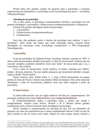 6
Wundt abriu dois grandes campos de pesquisa para a psicologia: a pesquisa
experimental (em laboratório) e a psicologia social ou psicologia dos povos – em alemão
Völkerpsychologie.
Abordagens da psicologia
Até os dias atuais, os psicólogos contemporâneos dividem a psicologia em três
grandes abordagens: a psicanálise, o behaviorismo (comportamentalismo) e humanismo.
Existem três grandes abordagens dentro da psicologia:
1. A psicanálise;
2. O behaviorismo (comportamentalismo);
3. O humanismo.
Sem elas, não podemos contar a história da psicologia nem explicar “o que é
psicologia”. Além destas três forças, que serão explicadas abaixo, existem outras
abordagens da psicologia como a psicologia transpessoal e a PNL, Programação
Neurolinguística.
A psicanálise
O pai da psicanálise foi Sigmund Freud, neurólogo austríaco nascido em 1859. A
ideia central da psicanálise (análise da psiquê) é a ideia de inconsciente. Embora seja um
conceito complexo, podemos entendê-lo como uma “parte” de nossa mente que o eu, a
consciência, não controla.
Com a ideia de inconsciente, Freud explicou os sonhos, sintomas, atos falhos3,
piadas e doenças psíquicas. De suas amplas pesquisas que procuraram abordar a psiquê,
surgiu o ditado “Freud explica”.
Outros teóricos como Alfred Adler, C. J. Jung e Reich discordaram em alguns
pontos da teoria de Freud e criaram suas próprias linhas de pesquisa. Mas como todas não
abandonam a ideia de inconsciente, podemos dizer que todas surgiram a partir da
psicanálise.
O behaviorismo
O termo behaviorismo vem do inglês behavior (bəˈhāvyər), comportamento. Em
português, podemos dizer tanto behaviorismo como comportamentalismo.
O comportamentalismo define a psicologia como a ciência que estuda o
comportamento. Autores como Pavlov, Watson e B. F Skinner deram grandes
contribuições para o desenvolvimento desta abordagem da psicologia.
Pavlov estudava o comportamento de salivação de cães. Em seu laboratório de
pesquisa, ele criou um experimento que o tornou mundialmente famoso: Toda vez que ele
dava comida ao cão ele tocava uma sineta. Depois de certo tempo, apenas tocando a
3 Ato falho é um equívoco na fala, na memória, em uma atuação física, provocada hipoteticamente pelo inconsciente, isto é,
através do ato falho o desejo do inconsciente é realizado. Isto explica o fato de que nenhum gesto, pensamento ou palavra
acontece acidentalmente. Os atos falhos são diferentes do erro comum, pois este é resultado da ignorância ou conveniência.
 