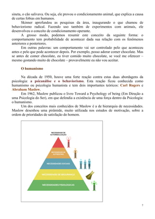 7
sineta, o cão salivava. Ou seja, ele provou o condicionamento animal, que explica a causa
de certas fobias em humanos.
Skinner aprofundou as pesquisas da área, inaugurando o que chamou de
behaviorismo radical. Fazendo uso também de experimentos com animais, ele
desenvolveu o conceito de condicionamento operante.
A grosso modo, podemos resumir este conceito da seguinte forma: o
comportamento tem probabilidade de acontecer dada sua relação com os fenômenos
anteriores e posteriores.
Em outras palavras: um comportamento vai ser controlado pelo que aconteceu
antes e pelo que pode acontecer depois. Por exemplo, posso adorar comer chocolate. Mas
se antes de comer chocolate, eu tiver comido muito chocolate, se você me oferecer –
mesmo gostando muito de chocolate – provavelmente eu não vou aceitar.
O humanismo
Na década de 1950, houve uma forte reação contra estas duas abordagens da
psicologia: a psicanálise e o behaviorismo. Esta reação ficou conhecida como
humanismo ou psicologia humanista e tem dois importantes teóricos: Carl Rogers e
Abraham Maslow.
Em 1962, Maslow publicou o livro Toward a Psychology of being (Em Direção a
uma Psicologia do Ser), em que defendia a existência de uma força dentro da Psicologia:
o humanismo.
Um dos conceitos mais conhecidos de Maslow é a de hierarquia de necessidades.
Maslow desenhou uma pirâmide, muito utilizada nos estudos de motivação, sobre a
ordem de prioridades de satisfação do homem.
 