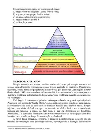 8
Em outras palavras, primeiro buscamos satisfazer:
a) necessidades fisiológicas – como fome e sono;
b) segurança – emprego, família, saúde;
c) amizade, relacionamentos amorosos;
d) necessidades de estima e;
e) realização pessoal.
MÉTODO ROGERIANO 4
Terapia centrada na pessoa, também conhecida como psicoterapia centrada na
pessoa, aconselhamento centrado na pessoa, terapia centrada no paciente e Psicoterapia
rogeriana, é uma forma de psicoterapia desenvolvida por psicólogo Carl Rogers a partir
da década de 1940 e estendendo-se até os anos 80. A terapia centrada na pessoa procura
facilitar a tendência, autoatualizaste do paciente, "uma tendência inerente ao crescimento
e à realização".
Carl Rogers é tido como o primeiro psicólogo a abordar as questões principais da
Psicologia sob a ótica da “Saúde Mental”, ao contrário de outros estudiosos cuja atenção
se concentrava na ideia de que todo ser humano possuía uma neurose básica. Rogers
rejeitou essa visão, defendendo que, na verdade, o núcleo básico da personalidade
humana era tendente à saúde, ao bem-estar, o que ele denominou de Tendência
Atualizante. Tal conclusão sobreveio a um processo meticuloso de investigação científica
levado a cabo por ele, ao longo de sua atuação profissional.
A partir dessa concepção primária, o processo psicoterapêutico consiste em um
trabalho de cooperação entre psicólogo e cliente, cujo objetivo é a liberação desse núcleo
4 https://pt.wikipedia.org/wiki/Abordagem_centrada_na_pessoa.
 