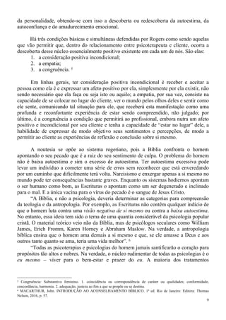 9
da personalidade, obtendo-se com isso a descoberta ou redescoberta da autoestima, da
autoconfiança e do amadurecimento emocional.
Há três condições básicas e simultâneas defendidas por Rogers como sendo aquelas
que vão permitir que, dentro do relacionamento entre psicoterapeuta e cliente, ocorra a
descoberta desse núcleo essencialmente positivo existente em cada um de nós. São elas:
1. a consideração positiva incondicional;
2. a empatia;
3. a congruência. 5
Em linhas gerais, ter consideração positiva incondicional é receber e aceitar a
pessoa como ela é e expressar um afeto positivo por ela, simplesmente por ela existir, não
sendo necessário que ela faça ou seja isto ou aquilo; a empatia, por sua vez, consiste na
capacidade de se colocar no lugar do cliente, ver o mundo pelos olhos deles e sentir como
ele sente, comunicando tal situação para ele, que receberá esta manifestação como uma
profunda e reconfortante experiência de estar sendo compreendido, não julgado; por
último, é a congruência a condição que permitirá ao profissional, embora nutra um afeto
positivo e incondicional por seu cliente e tenha a capacidade de “estar no lugar” dele, a
habilidade de expressar de modo objetivo seus sentimentos e percepções, de modo a
permitir ao cliente as experiências de reflexão e conclusão sobre si mesmo.
A noutesia se opõe ao sistema rogeriano, pois a Bíblia confronta o homem
apontando o seu pecado que é a raiz do seu sentimento de culpa. O problema do homem
não é baixa autoestima e sim o excesso de autoestima. Ter autoestima excessiva pode
levar um indivíduo a cometer uma série de erros sem reconhecer que está enveredando
por um caminho que dificilmente terá volta. Narcisismo e enxergar apenas a si mesmo no
mundo pode ter consequências bastante graves. Enquanto os sistemas hodiernos apontam
o ser humano como bom, as Escrituras o apontam como um ser degenerado e inclinado
para o mal. E a única vacina para o vírus do pecado é o sangue de Jesus Cristo.
“A Bíblia, e não a psicologia, deveria determinar as categorias para compreensão
da teologia e da antropologia. Por exemplo, as Escrituras não contêm qualquer indício de
que o homem luta contra uma visão negativa de si mesmo ou contra a baixa autoestima.
No entanto, essa ideia tem sido o tema de uma quantia considerável da psicologia popular
cristã. O material teórico veio não da Bíblia, mas de psicólogos seculares como William
James, Erich Fromm, Karen Horney e Abraham Maslow. Na verdade, a antropologia
bíblica ensina que o homem ama demais a si mesmo e que, se ele amasse a Deus e aos
outros tanto quanto se ama, teria uma vida melhor”. 6
“Todas as psicoterapias e psicologias do homem jamais santificarão o coração para
propósitos tão altos e nobres. Na verdade, o núcleo rudimentar de todas as psicologias é o
eu mesmo – viver para o bem-estar e prazer do eu. A maioria dos tratamentos
5 Congruência: Substantivo feminino. 1. coincidência ou correspondência de caráter ou qualidades; conformidade,
concordância, harmonia. 2. adequação, justeza ao fim a que se propõe ou se destina.
6 MACARTHUR, John. INTRODUÇÃO AO ACONSELHAMENTO BÍBLICO. 1ª ed. Rio de Janeiro: Editora: Thomas
Nelson, 2016, p. 57.
 