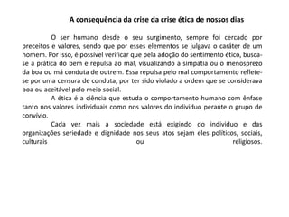 A consequência da crise da crise ética de nossos dias
O ser humano desde o seu surgimento, sempre foi cercado por
preceitos e valores, sendo que por esses elementos se julgava o caráter de um
homem. Por isso, é possível verificar que pela adoção do sentimento ético, busca-
se a prática do bem e repulsa ao mal, visualizando a simpatia ou o menosprezo
da boa ou má conduta de outrem. Essa repulsa pelo mal comportamento reflete-
se por uma censura de conduta, por ter sido violado a ordem que se considerava
boa ou aceitável pelo meio social.
A ética é a ciência que estuda o comportamento humano com ênfase
tanto nos valores individuais como nos valores do individuo perante o grupo de
convívio.
Cada vez mais a sociedade está exigindo do individuo e das
organizações seriedade e dignidade nos seus atos sejam eles políticos, sociais,
culturais ou religiosos.
 