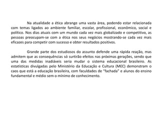 Na atualidade a ética abrange uma vasta área, podendo estar relacionada
com temas ligados ao ambiente familiar, escolar, profissional, econômico, social e
político. Nos dias atuais com um mundo cada vez mais globalizado e competitivo, as
pessoas preocupam-se com a ética nos seus negócios mostrando-se cada vez mais
eficazes para competir com sucesso e obter resultados positivos.
Grande parte dos estudiosos do assunto defende uma rápida reação, mas
admitem que as consequências só surtirão efeitos nas próximas gerações, sendo que
uma das medidas inadiáveis seria mudar o sistema educacional brasileiro. As
estatísticas divulgadas pelo Ministério da Educação e Cultura (MEC) demonstram o
caos que está a educação brasileira, com faculdades de “fachada” e alunos do ensino
fundamental e médio sem o mínimo de conhecimento.
 