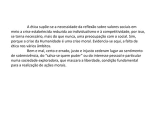 A ética supõe-se a necessidade da reflexão sobre valores sociais em
meio a crise estabelecida reduzida ao individualismo e à competitividade, por isso,
se torna necessário, mais do que nunca, uma preocupação com o social. Sim,
porque a crise da Humanidade é uma crise moral. Evidencia-se aqui, a falta de
ética nos vários âmbitos.
Bem e mal, certo e errado, justo e injusto cederam lugar ao sentimento
de sobrevivência, do “salva-se quem puder” ou do interesse pessoal e particular
numa sociedade exploradora, que mascara a liberdade, condição fundamental
para a realização de ações morais.
 