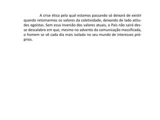 A crise ética pela qual estamos passando só deixará de existir
quando retomarmos os valores da coletividade, deixando de lado atitu-
des egoístas. Sem essa inversão dos valores atuais, o País não sairá des-
se descalabro em que, mesmo no advento da comunicação massificada,
o homem se vê cada dia mais isolado no seu mundo de interesses pró-
prios.
 