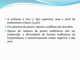  A avifauna é rica (> 830 espécies), mas o nível de
  endemismo é baixo (3,4%).
 Os números de peixes, répteis e anfíbios são elevados.
 Apesar do número de peixes endêmicos não ser
  conhecido, a diversidade de formas endêmicas da
  herpetofauna é numericamente muito superior à das
  aves.
 